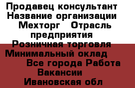 Продавец-консультант › Название организации ­ Мехторг › Отрасль предприятия ­ Розничная торговля › Минимальный оклад ­ 25 000 - Все города Работа » Вакансии   . Ивановская обл.